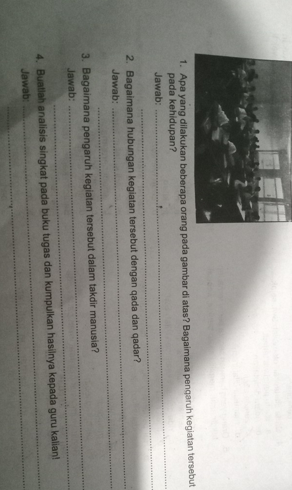 ada gambar di atas? Bagaimana pengaruh kegiatan tersebut 
pada kehidupan? 
_ 
Jawab: 
_ 
2. Bagaimana hubungan kegiatan tersebut dengan qada dan qadar? 
Jawab:_ 
_ 
_ 
3. Bagaimana pengaruh kegiatan tersebut dalam takdir manusia? 
Jawab:_ 
_ 
4. Buatlah analisis singkat pada buku tugas dan kumpulkan hasilnya kepada guru kalian! 
Jawab:_