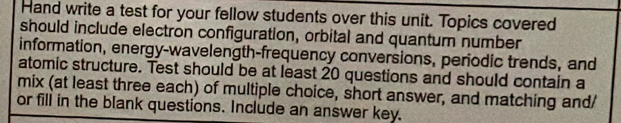 Hand write a test for your fellow students over this unit. Topics covered 
should include electron configuration, orbital and quantum number 
information, energy-wavelength-frequency conversions, periodic trends, and 
atomic structure. Test should be at least 20 questions and should contain a 
mix (at least three each) of multiple choice, short answer, and matching and/ 
or fill in the blank questions. Include an answer key.