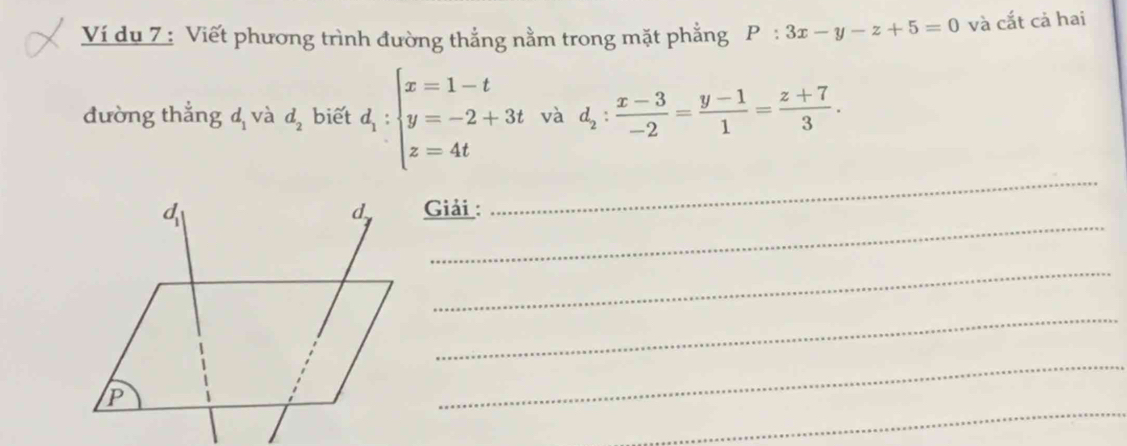 Ví du 7 : Viết phương trình đường thẳng nằm trong mặt phẳng P:3x-y-z+5=0 và cắt cả hai 
đường thẳng d_1 và d_2 biết d_1:beginarrayl x=1-t y=-2+3t z=4tendarray. và d_2: (x-3)/-2 = (y-1)/1 = (z+7)/3 . 
_ 
_ 
Giải : 
_ 
_ 
_ 
_