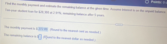 Points: () 
Find the monthly payment and estimate the remaining balance at the given time. Assume interest is on the unpaid balance.
Ten-year student loan for $28,300 at 2.91%; remaining balance after 5 years. 
The monthly payment is $ 272.09. (Round to the nearest cent as needed.) 
The remaining balance is s□ (Round to the nearest dollar as needed.)