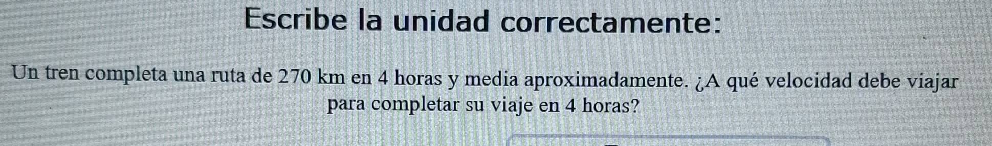 Escribe la unidad correctamente: 
Un tren completa una ruta de 270 km en 4 horas y media aproximadamente. ¿A qué velocidad debe viajar 
para completar su viaje en 4 horas?