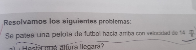 Resolvamos los siguientes problemas: 
Se patea una pelota de futbol hacia arriba con velocidad de 14 m/S , 
a) ¡ Hasta gué altura llegará?