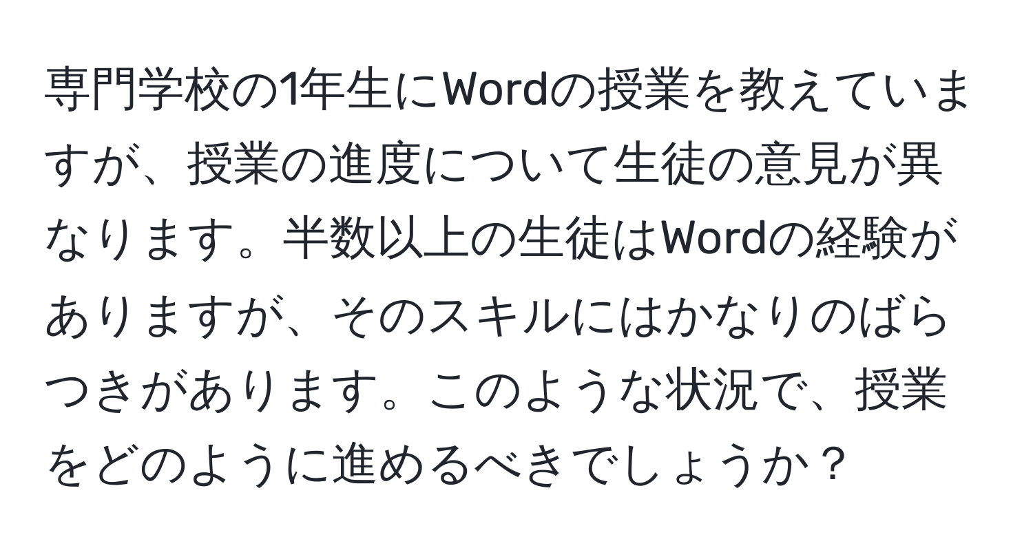 専門学校の1年生にWordの授業を教えていますが、授業の進度について生徒の意見が異なります。半数以上の生徒はWordの経験がありますが、そのスキルにはかなりのばらつきがあります。このような状況で、授業をどのように進めるべきでしょうか？