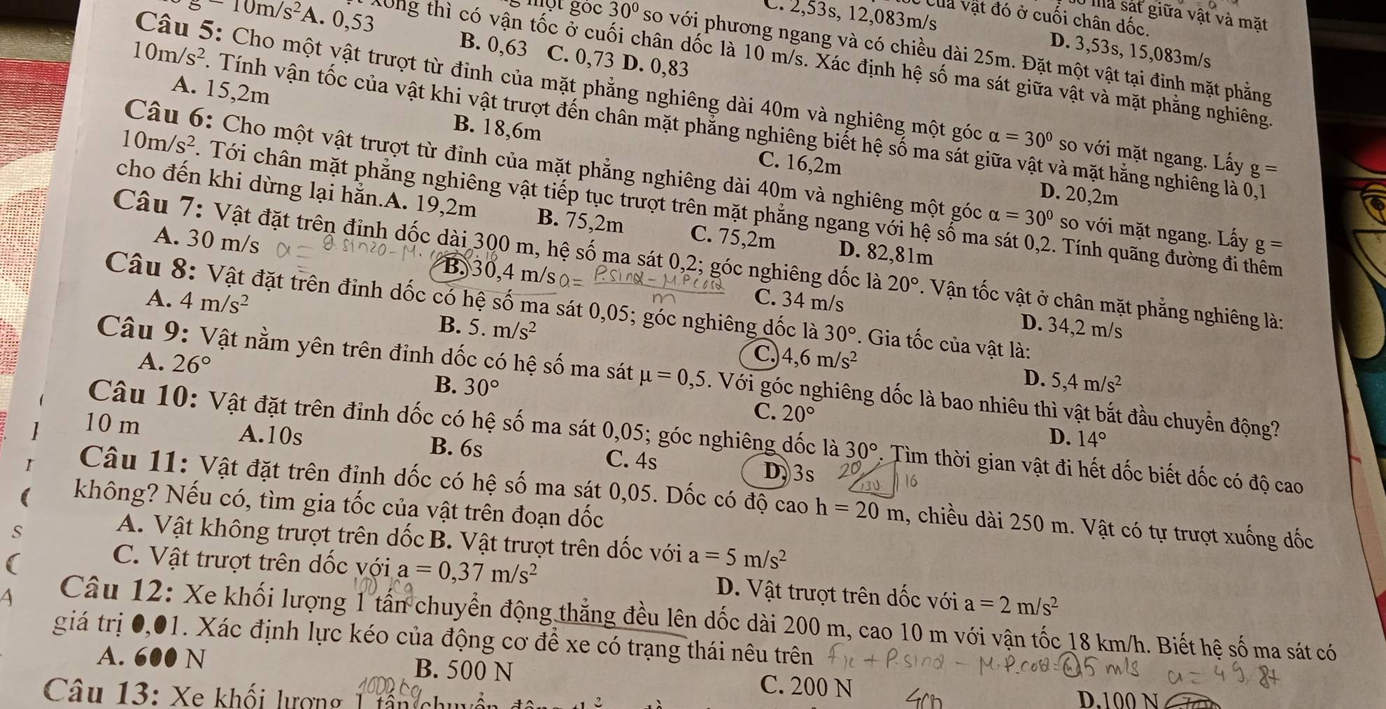 mà sát giữa vật và mặt
Úc Của vật đó ở cuối chân dốc.
C. 2,53s, 12,083m/s D. 3,53s, 15,083m/s
g-10m/s^2 A. 0,53 B. 0,63 C. 0,73 D. 0,83
g một gọc 30° so với phương ngang và có chiều dài 25m. Đặt một vật tại đinh mặt phẳng
Xông thì có vận tốc ở cuối chân dốc là 10 m/s. Xác định hệ số ma sát giữa vật và mặt phẳng nghiêng
Câu 5: Cho một yật trượt từ đinh của mặt phẳng nghiêng dài 40m và nghiêng một góc alpha =30° so với mặt ngang. Lấy g=
A. 15,2m B. 18,6m
10m/s^2 Tính vận tốc của vật khi vật trượt đến chân mặt phẳng nghiêng biết hệ số ma sát giữa vật và mặt hằng nghiêng là 0,1
Câu 6: Cho một vật trượt từ đỉnh của mặt phẳng nghiêng dài 40m và nghiêng một góc alpha =30° so với mặt ngang. Lấy g=
C. 16,2m D. 20,2m
10m/s^2. Tới chân mặt phẳng nghiêng vật tiếp tục trượt trên mặt phẳng ngang với hệ số ma sát 0,2. Tính quãng đường đi thêm
cho đến khi dừng lại hẳn.A. 19,2m B. 75,2m C. 75,2m D. 82,81m
A. 30 m/s B. 30,4 m/s 0=
Câu 7: Vật đặt trên đỉnh dốc dài 300 m, hệ số ma sát 0,2; góc nghiêng dốc là 20° 1. Vận tốc vật ở chân mặt phẳng nghiêng là:
A. 4m/s^2 C. 34 m/s
Câu 8: Vật đặt trên đỉnh dốc có hệ số ma sát 0,05; góc nghiêng đốc là 30°. Gia tốc của vật là:
B. 5.m/s^2
D. 34,2 m/s
C)
A. 26° 4,6m/s^2
D.
Câu 9: Vật nằm yên trên đỉnh dốc có hệ số ma sát mu =0,5. Với góc nghiêng dốc là bao nhiêu thì vật bắt đầu chuyển động?
B. 30° 5,4m/s^2
C. 20°
D. 14°
Câu 10: Vật đặt trên đỉnh dốc có hệ số ma sát 0,05; góc nghiêng đốc là 30° : Tìm thời gian vật đi hết dốc biết dốc có độ cao
10 m A.10s B. 6s C. 4s
D.3s 20
16
Câu 11: Vật đặt trên đỉnh dốc có hệ số ma sát 0,05. Dốc có độ cao h=20m 1, chiều dài 250 m. Vật có tự trượt xuống đốc
không? Nếu có, tìm gia tốc của vật trên đoạn dốc
A. Vật không trượt trên dốc B. Vật trượt trên dốc với a=5m/s^2
C. Vật trượt trên dốc với a=0,37m/s^2 D. Vật trượt trên dốc với a=2m/s^2
Câu 12: Xe khối lượng 1 tấn chuyển động thẳng đều lên dốc dài 200 m, cao 10 m với vận tốc 18 km/h. Biết hệ số ma sát có
giá trị 0,01. Xác định lực kéo của động cơ để xe có trạng thái nêu trên
A. 600 N B. 500 N C. 200 N
Câu 13: Xe khối lượng 1 tấn chu D.100 N