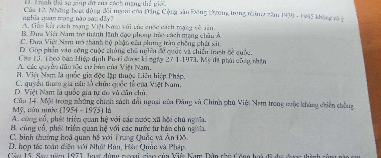 D. Tranh thủ sự giúp đỡ của cách mạng thế giới.
Câu 12. Những hoạt động đối ngoại của Đảng Cộng sản Đông Dương trong những năm 1930 - 1945 không có ý
nghĩa quan trọng nào sau đây?
A. Gắn kết cách mạng Việt Nam với các cuộc cách mạng vô sản.
B. Đưa Việt Nam trở thành lãnh đạo phong trào cách mạng châu Á.
C. Đưa Việt Nam trở thành bộ phận của phong trào chống phát xít.
D. Góp phần vào công cuộc chống chủ nghĩa đế quốc và chiến tranh để quốc.
Câu 13. Theo bản Hiệp định Pa-ri được kí ngày 27-1-1973, Mỹ đã phải công nhận
A. các quyền dân tộc cơ bản của Việt Nam.
B. Việt Nam là quốc gia độc lập thuộc Liên hiệp Pháp.
C. quyền tham gia các tổ chức quốc tế của Việt Nam.
D. Việt Nam là quốc gia tự do và dân chủ.
Câu 14. Một trong những chính sách đối ngoại của Đảng và Chính phủ Việt Nam trong cuộc kháng chiến chống
Mỹ, cứu nước (1954 - 1975) là
A. cùng cổ, phát triển quan hệ với các nước xã hội chủ nghĩa.
B. cùng cổ, phát triển quan hệ với các nước tư bản chủ nghĩa.
C. bình thường hoá quan hệ với Trung Quốc và Ấn Độ.
D. hợp tác toàn diện với Nhật Bản, Hàn Quốc và Pháp.
Câu 15. Sau năm 1973, hoạt động ngoại giao của Việt Nam Dân chủ Công hoà đã đạt được thành cộng nào say