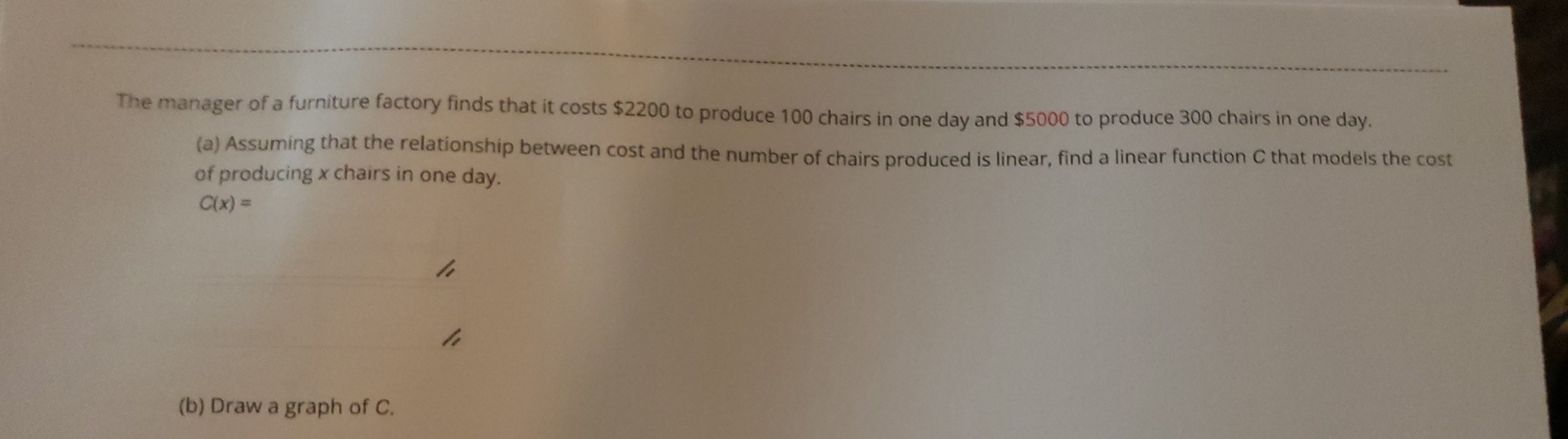 The manager of a furniture factory finds that it costs $2200 to produce 100 chairs in one day and $5000 to produce 300 chairs in one day. 
(a) Assuming that the relationship between cost and the number of chairs produced is linear, find a linear function C that models the cost 
of producing x chairs in one day.
C(x)=
(b) Draw a graph of C.