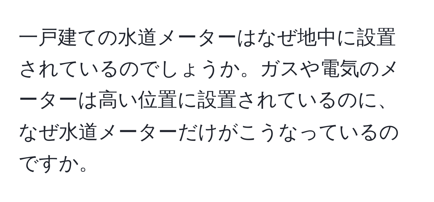 一戸建ての水道メーターはなぜ地中に設置されているのでしょうか。ガスや電気のメーターは高い位置に設置されているのに、なぜ水道メーターだけがこうなっているのですか。