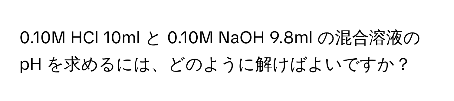 0.10M HCl 10ml と 0.10M NaOH 9.8ml の混合溶液の pH を求めるには、どのように解けばよいですか？