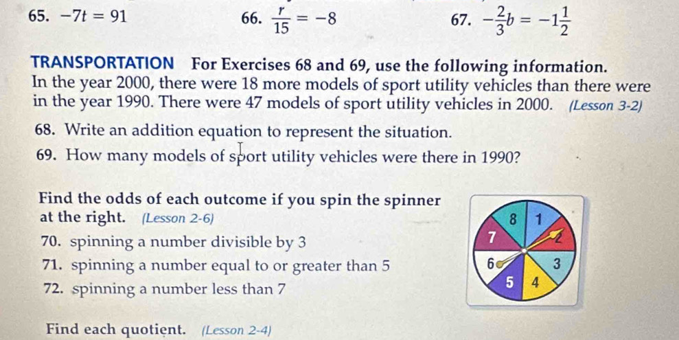 -7t=91 66.  r/15 =-8 67. - 2/3 b=-1 1/2 
TRANSPORTATION For Exercises 68 and 69, use the following information. 
In the year 2000, there were 18 more models of sport utility vehicles than there were 
in the year 1990. There were 47 models of sport utility vehicles in 2000. (Lesson 3-2) 
68. Write an addition equation to represent the situation. 
69. How many models of sport utility vehicles were there in 1990? 
Find the odds of each outcome if you spin the spinner 
at the right. (Lesson 2-6) 8 1 
70. spinning a number divisible by 3
7
71. spinning a number equal to or greater than 5 6 3
72. spinning a number less than 7
5 4
Find each quotient. (Lesson 2-4)