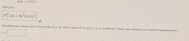 g(x)=6x^2(8^x)
Find g'(x).
8^x(12x+6x^2ln (8))
Excluding any values not in the domain of g, for what values of c is g'(c)=0 or undefined? (Enter your answers as a comma-separated list.)
c=□