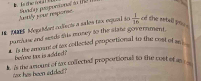 Is the total nu 
Sunday proportional to t 
Justify your response. 
10. TAXES MegaMart collects a sales tax equal to  1/16  of the retail poe e 
purchase and sends this money to the state government. 
a. Is the amount of tax collected proportional to the cost of an 
before tax is added? 
b. Is the amount of tax collected proportional to the cost of an 
tax has been added?