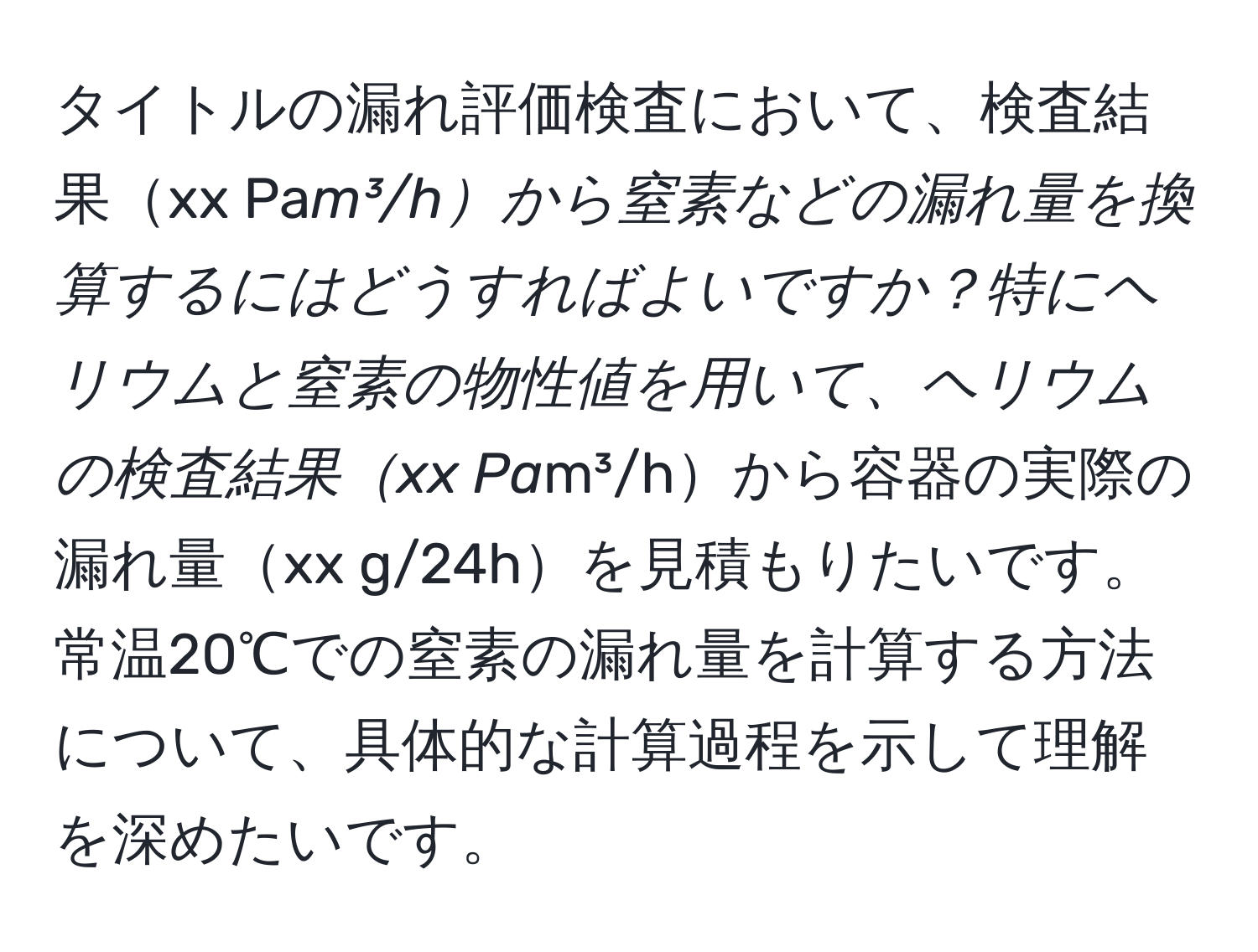 タイトルの漏れ評価検査において、検査結果xx Pa*m³/hから窒素などの漏れ量を換算するにはどうすればよいですか？特にヘリウムと窒素の物性値を用いて、ヘリウムの検査結果xx Pa*m³/hから容器の実際の漏れ量xx g/24hを見積もりたいです。常温20℃での窒素の漏れ量を計算する方法について、具体的な計算過程を示して理解を深めたいです。