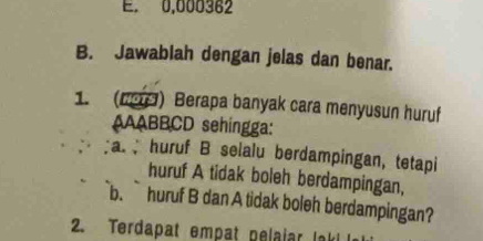 0,000362
B. Jawablah dengan jelas dan benar. 
1. (19) Berapa banyak cara menyusun huruf 
AAABBCD sehingga: 
a huruf B selalu berdampingan, tetapi 
huruf A tidak boleh berdampingan, 
b. huruf B dan A tidak boleh berdampingan? 
2. Terdapat empat pelaiar lak! I