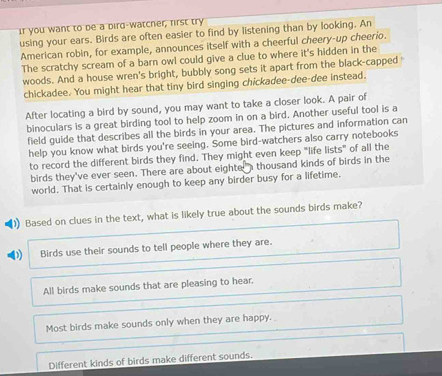 If you want to be a dird-watcner, first try
using your ears. Birds are often easier to find by listening than by looking. An
American robin, for example, announces itself with a cheerful cheery-up cheerio.
The scratchy scream of a barn owl could give a clue to where it's hidden in the
woods. And a house wren's bright, bubbly song sets it apart from the black-capped
chickadee. You might hear that tiny bird singing chickadee-dee-dee instead.
After locating a bird by sound, you may want to take a closer look. A pair of
binoculars is a great birding tool to help zoom in on a bird. Another useful tool is a
field guide that describes all the birds in your area. The pictures and information can
help you know what birds you're seeing. Some bird-watchers also carry notebooks
to record the different birds they find. They might even keep "life lists" of all the
birds they've ever seen. There are about eighte " thousand kinds of birds in the
world. That is certainly enough to keep any birder busy for a lifetime.
Based on clues in the text, what is likely true about the sounds birds make?
D Birds use their sounds to tell people where they are.
All birds make sounds that are pleasing to hear.
Most birds make sounds only when they are happy.
Different kinds of birds make different sounds.