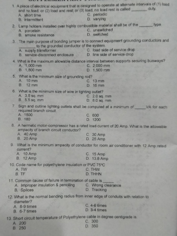 A piece of electrical equipment that is designed to operate at alternate intervais of (1) load duty.
and no load; or (2) load and rest; or (3) load, no load rest is called
A. short time C. periodic
B. intermittent D. varying
2. Lamp holders instailed over highly combustible material shall be of the _type
A. porcelain C. unswitched
B. smoke resistance D.switched
3. The main purpose of bonding jumper is to connect equipment grounding conductors and
_to the grounded conductor of the system.
A. supply transformer C. load side of service drop
B. service-disconnect enclosure D. line side of service drop
4. What is the maximum allowable distance interval between supports securing busways?
A. 1,000 mm C. 2,000 mm
B. 1,800 mm D. 1,500 mm
5. What is the minimum size of grounding rod?
A. 10 mm C. 13 mm
B. 12 mm D. 16 mm
6. What is the minimum size of wire in lighting outlet?
A. 3.5 sq. mm C. 2.0 sq. mm
B. 5.5 sq. mm D. 8.0 sq. mm
_
7. Sign and outline lighting outlets shall be computed at a minimum of VA for each
required branch circuit.
A. 1500 C. 600
B. 180 D. 1200
8. A hermetic motor-compressor has a rated load current of 20 Amp. What is the allowable
ampacity of branch circuit conductor?
A. 40 Amp C. 30 Amp
B. 20 Amp D. 25 Amp
9. What is the minimum ampacity of conductor for room air conditioner with 12 Amp rated
current?
A. 10 Amp C. 15 Amp
B. 12 Amp D. 13.8 Amp
10. Code name for polyethylene insulation or PVC 75°C
A. TW C. THW
B. TF D. THHN
11. Common cause of failure in termination of cable is
_
A. Improper insulation & penciling C. Wrong clearance
B. Splices D. Tracking
12. What is the normal bending radius from inner edge of conduits with relation to
diameter?
A. 8-9 times C. 4-6 times
B. 6-7 times D. 3-4 times
13. Short circuit temperature of Polyethylene cable in degree centigrade is.
A 200 C. 300
B. 250 D. 350