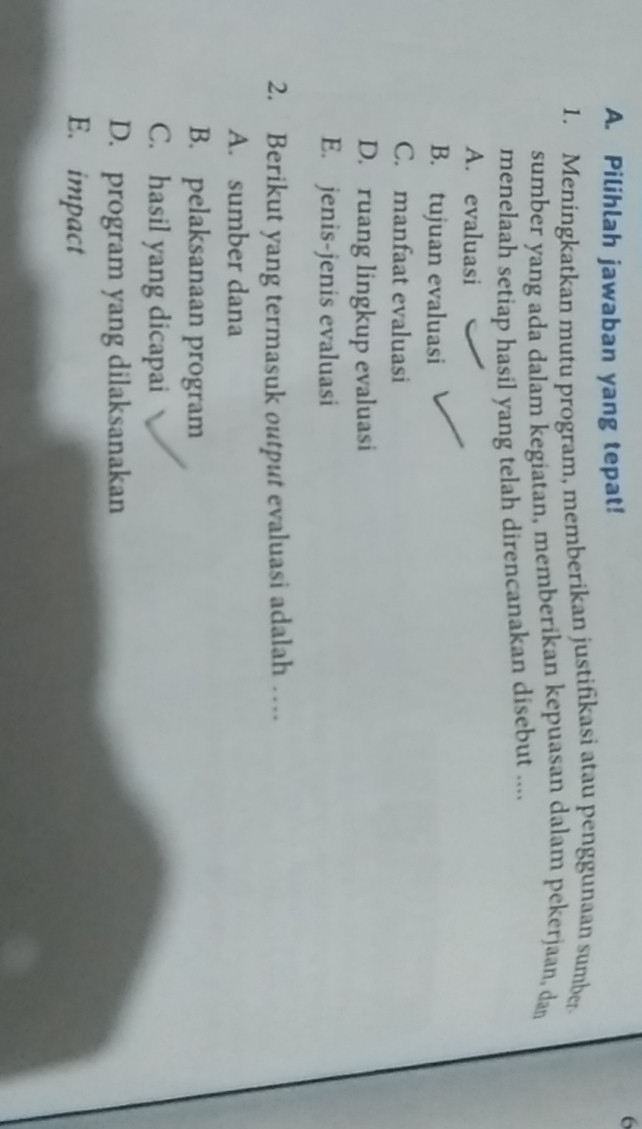 Pilihlah jawaban yang tepat!
1. Meningkatkan mutu program, memberikan justifikasi atau penggunaan sumber
sumber yang ada dalam kegiatan, memberikan kepuasan dalam pekerjaan, dan
menelaah setiap hasil yang telah direncanakan disebut ....
A. evaluasi
B. tujuan evaluasi
C. manfaat evaluasi
D. ruang lingkup evaluasi
E. jenis-jenis evaluasi
2. Berikut yang termasuk output evaluasi adalah …
A. sumber dana
B. pelaksanaan program
C. hasil yang dicapai
D. program yang dilaksanakan
E. impact