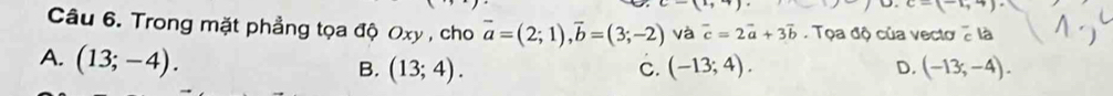 -(-1,4)
Câu 6. Trong mặt phẳng tọa độ Oxy , cho vector a=(2;1), vector b=(3;-2) và vector c=2vector a+3vector b Tọa độ của vecto2 là
A. (13;-4). B. (13;4). (-13;4). D. (-13,-4). 
C.