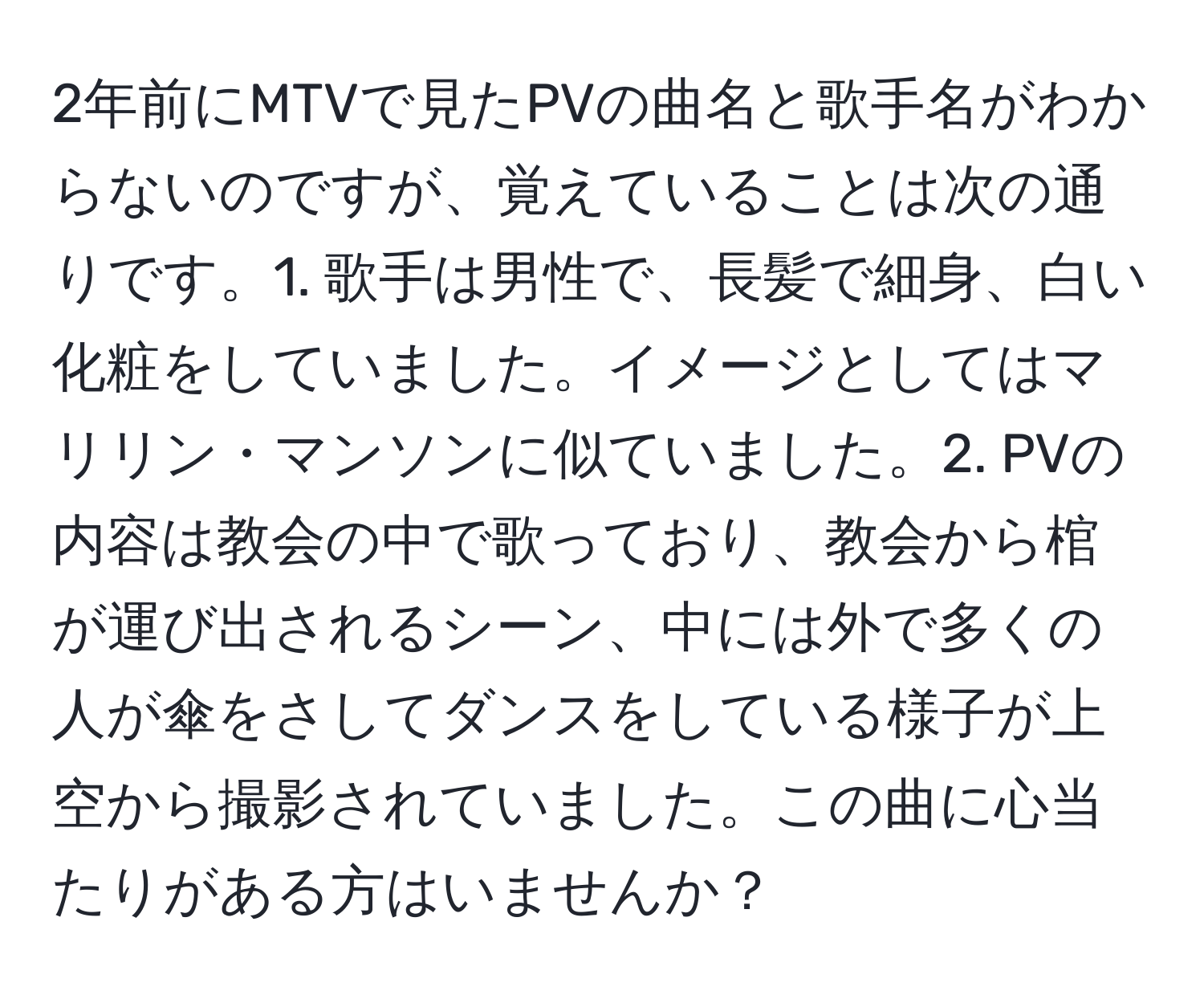 2年前にMTVで見たPVの曲名と歌手名がわからないのですが、覚えていることは次の通りです。1. 歌手は男性で、長髪で細身、白い化粧をしていました。イメージとしてはマリリン・マンソンに似ていました。2. PVの内容は教会の中で歌っており、教会から棺が運び出されるシーン、中には外で多くの人が傘をさしてダンスをしている様子が上空から撮影されていました。この曲に心当たりがある方はいませんか？