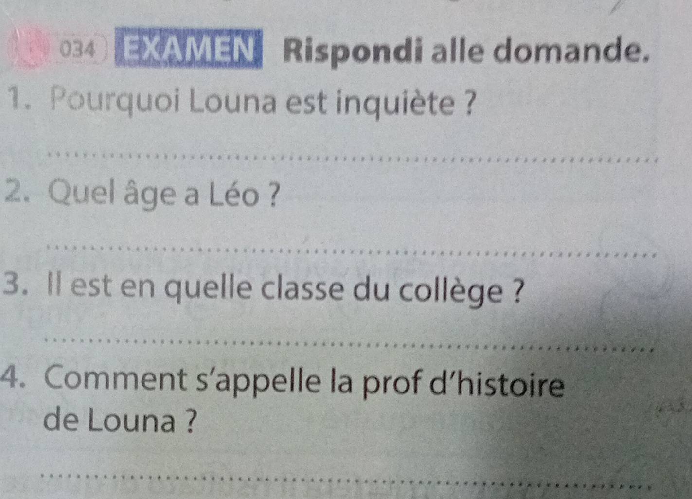 034 EXAMEN Rispondi alle domande. 
1. Pourquoi Louna est inquiète ? 
_ 
2. Quel âge a Léo ? 
_ 
3. ll est en quelle classe du collège ? 
_ 
4. Comment s’appelle la prof d’histoire 
de Louna ? 
_