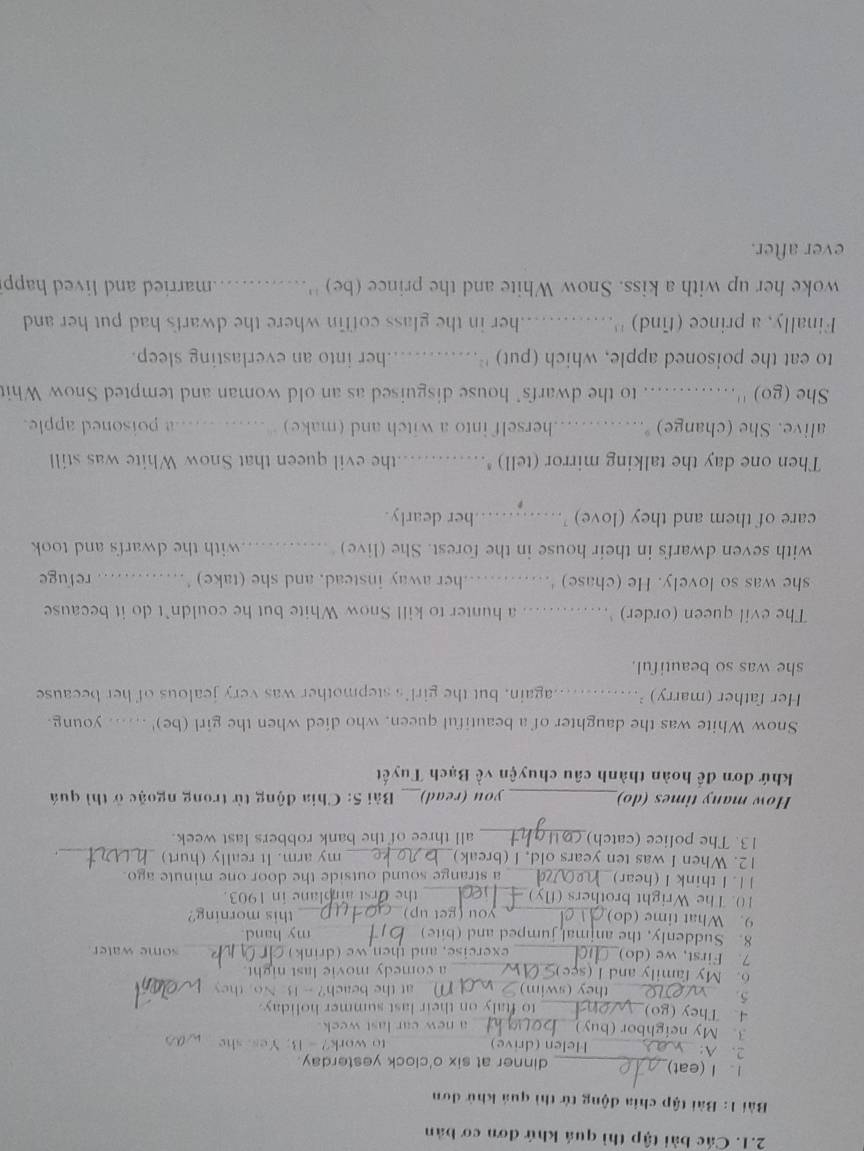 Các bài tập thì quá khứ đơn cơ bản
Bài 1: Bài tập chia động tử thì quả khử dơn
1. I (eat)_ dinner at six o'clock yesterday.
_
_
2. A: _Helen (drive) to work? - B. Yes, she
3. My neighbor (buy)_ a new car last week.
4. They (go)_
to ftaly on their last summer holiday.
5.
_ they (swim)_ m   at the beach? - B. No, they
6. My family and I (see)_ a comedy movie last night._
7. First, we (do)_ _some water 
exercise, and then we (drink)
8. Suddenly, the animal jumped and (bite) _my hand.
9. What time (do) _you (get up)_ this morning?
10. The Wright brothers (fly)_ the Orst airplane in 1903.
1 1. I think I (hear) a strange sound outside the door one minute ago.
12. When I was ten years old, I (break) my arm. It really (hurt) _.
13. The police (catch) all three of the bank robbers last week.
How many times (do)_ you (read)_  Bài 5: Chia động từ trong ngoặc ở thì quá
khứ đơn để hoàn thành câu chuyện về Bạch Tuyết
Snow White was the daughter of a beautiful queen, who died when the girl (be)' ...... young.
Her father (marry) ... again, but the girl's stepmother was very jealous of her because
she was so beautiful.
The evil queen (order)_ a hunter to kill Snow White but he couldn’t do it because
she was so lovely. He (chase) '... her away instead, and she (take) '    refuge
_    
with seven dwarfs in their house in the forest. She (live) ... with the dwarfs and took 
care of them and they (love) ……_ her dearly.
Then one day the talking mirror (tell) * the evil queen that Snow White was still
alive. She (change) . _herself into a witch and (make)  ._ a poisoned apple.
She (go) '' ……... to the dwarfs' house disguised as an old woman and tempted Snow Whit
to eat the poisoned apple, which (put) ''.. her into an everlasting sleep.
Finally, a prince (find) ''... her in the glass coffin where the dwarfs had put her and
woke her up with a kiss. Snow White and the prince (be) ''............married and lived happ
ever after.