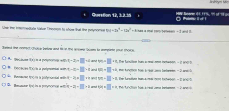 Ashlyn Mc
Question 12, 3.2.35 HW Score: 61.11%, 11 of 18 po
Points: 0 of 1
Use the Intermediate Value Theorem to show that the polynomial f(x)=2x^4-12x^2+8 has a real zero between - 2 and 0.
Select the correct choice below and fill in the answer boxes to complete your choice.
A. Because f(x) is a polynomial with t(-2)=□ <0</tex> and f(0)=□ <0</tex> , the function has a real zero between - 2 and ().
B. Because f(x) is a polynomial with f(-2)=□ >0 and f(0)=□ <0</tex> , the function has a real zero between - 2 and 0.
C. Because f(x) is a polynomial with π -2)=□ <0</tex> and f(0)=□ >0 , the function has a real zero between - 2 and 0.
D. Because f(x) is a polynomial with f(-2)=□ >0 and t(0)=□ >0 the function has a real zero between' - 2 and 0.