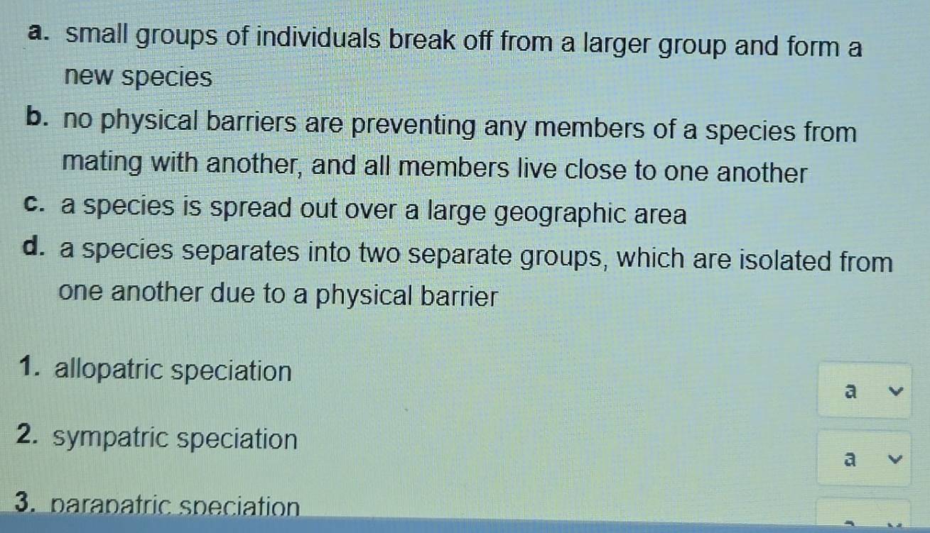 a. small groups of individuals break off from a larger group and form a
new species
b. no physical barriers are preventing any members of a species from
mating with another, and all members live close to one another
c. a species is spread out over a large geographic area
d. a species separates into two separate groups, which are isolated from
one another due to a physical barrier
1. allopatric speciation
a
2. sympatric speciation
a
3. parapatric speciation