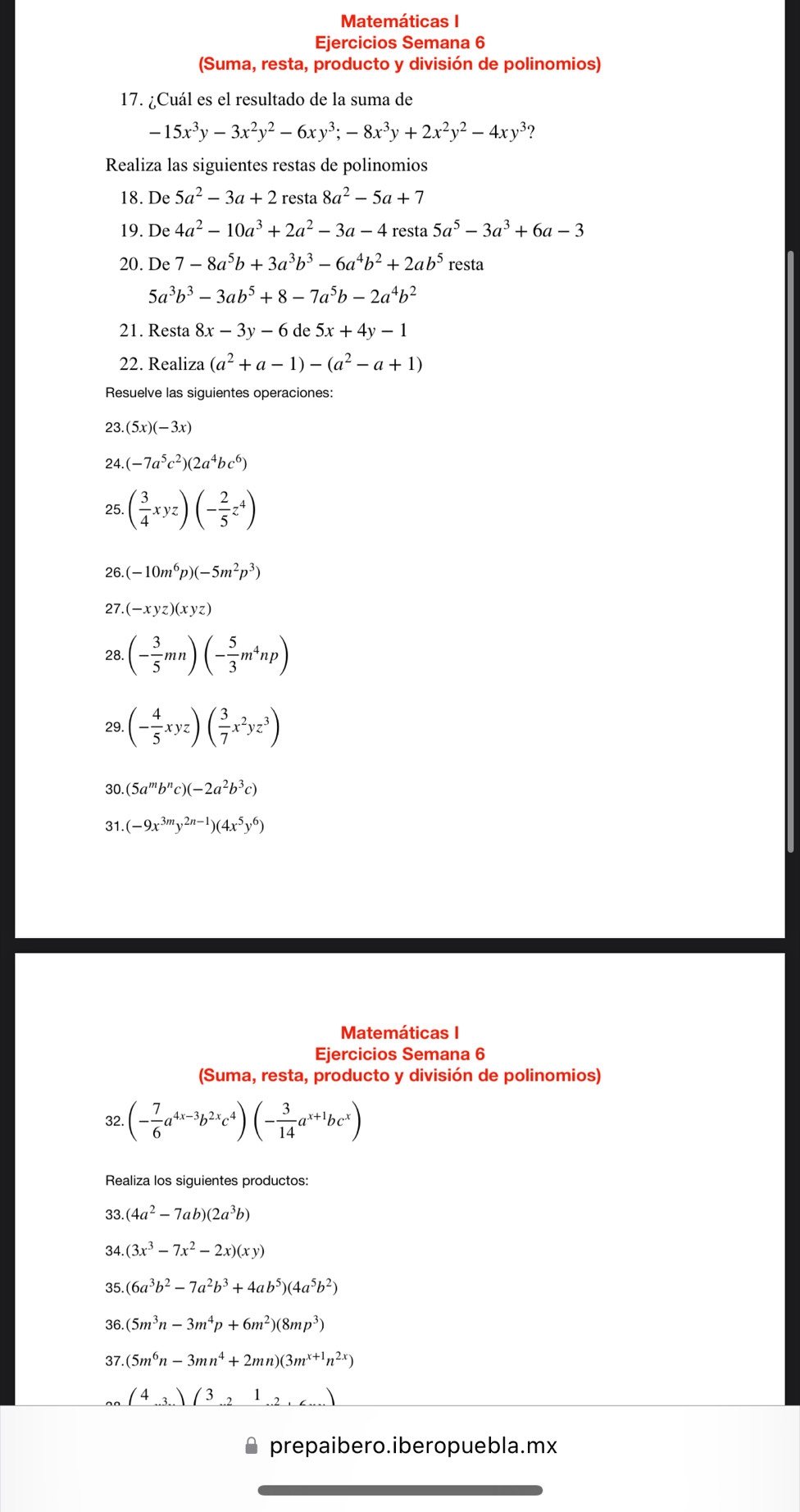 Matemáticas I
Ejercicios Semana 6
(Suma, resta, producto y división de polinomios)
17. ¿Cuál es el resultado de la suma de
-15x^3y-3x^2y^2-6xy^3;-8x^3y+2x^2y^2-4xy^3?
Realiza las siguientes restas de polinomios
18. De 5a^2-3a+2 resta 8a^2-5a+7
19. De 4a^2-10a^3+2a^2-3a-4 resta 5a^5-3a^3+6a-3
20. De 7-8a^5b+3a^3b^3-6a^4b^2+2ab^5 resta
5a^3b^3-3ab^5+8-7a^5b-2a^4b^2
21. Resta 8x-3y-6 de 5x+4y-1
22. Realiza (a^2+a-1)-(a^2-a+1)
Resuelve las siguientes operaciones:
 (5x)(-3x)
24. (-7a^5c^2)(2a^4bc^6)
25. ( 3/4 xyz)(- 2/5 z^4)
26. (-10m^6p)(-5m^2p^3)
27. (-xyz)(xyz)
28. (- 3/5 mn)(- 5/3 m^4np)
29. (- 4/5 xyz)( 3/7 x^2yz^3)
30. (5a^mb^nc)(-2a^2b^3c)
31 (-9x^(3m)y^(2n-1))(4x^5y^6)
Matemáticas I
Ejercicios Semana 6
(Suma, resta, producto y división de polinomios)
32. (- 7/6 a^(4x-3)b^(2x)c^4)(- 3/14 a^(x+1)bc^x)
Realiza los siguientes productos:
33 (4a^2-7ab)(2a^3b)
34. (3x^3-7x^2-2x)(xy)
35. (6a^3b^2-7a^2b^3+4ab^5)(4a^5b^2)
36. (5m^3n-3m^4p+6m^2)(8mp^3)
37. (5m^6n-3mn^4+2mn)(3m^(x+1)n^(2x))
(4)(3.21.2...)
prepaibero.iberopuebla.mx