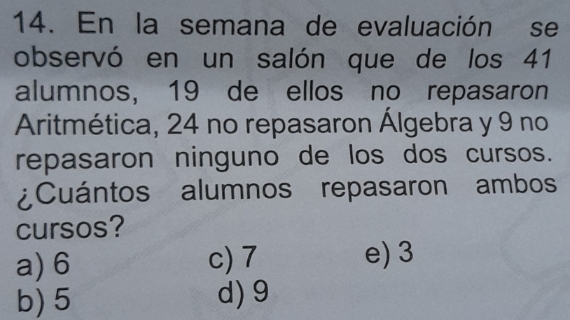 En la semana de evaluación se
observó en un salón que de los 41
alumnos, 19 de ellos no repasaron
Aritmética, 24 no repasaron Álgebra y 9 no
repasaron ninguno de los dos cursos.
¿Cuántos alumnos repasaron ambos
cursos?
a) 6 c) 7
e) 3
b) 5 d) 9