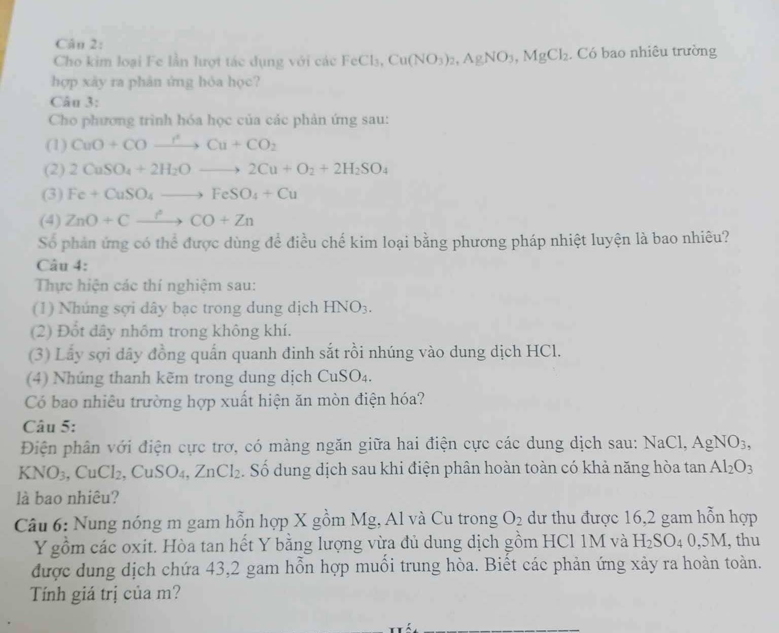 Cho kim loại Fe lần lượt tác dụng với các FeCl_3, Cu(NO_3)_2,AgNO_3,MgCl_2. Có bao nhiêu trường
hợp xày ra phân ứng hóa học?
Câu 3:
Cho phương trình hóa học của các phản ứng sau:
(1) CuO+COto Cu+CO_2
(2) 2CuSO_4+2H_2Oto 2Cu+O_2+2H_2SO_4
(3) Fe+CuSO_4to FeSO_4+Cu
(4) ZnO+Cxrightarrow ?CO+Zn
Số phản ứng có thể được dùng để điều chế kim loại bằng phương pháp nhiệt luyện là bao nhiêu?
Câu 4:
Thực hiện các thí nghiệm sau:
(1) Nhúng sợi dây bạc trong dung dịch HNO_3.
(2) Đổt dây nhôm trong không khí.
(3) Lấy sợi dây đồng quấn quanh đinh sắt rồi nhúng vào dung dịch HCl.
(4) Nhúng thanh kẽm trong dung dịch CuSO₄.
Có bao nhiêu trường hợp xuất hiện ăn mòn điện hóa?
Câu 5:
Điện phân với điện cực trơ, có màng ngăn giữa hai điện cực các dung dịch sau: NaCl,AgNO_3,
KNO_3,CuCl_2 CuSC )4, ZnCl_2. Số dung dịch sau khi điện phân hoàn toàn có khả năng hòa tan Al_2O_3
là bao nhiêu?
Câu 6: Nung nóng m gam hỗn hợp X gồm Mg, Al và Cu trong O_2 dư thu được 16,2 gam hỗn hợp
Y gồm các oxit. Hòa tan hết Y bằng lượng vừa đủ dung dịch gồm HCl 1M và H_2SO_40,5M , thu
được dung dịch chứa 43,2 gam hỗn hợp muối trung hòa. Biết các phản ứng xảy ra hoàn toàn.
Tính giá trị của m?
_