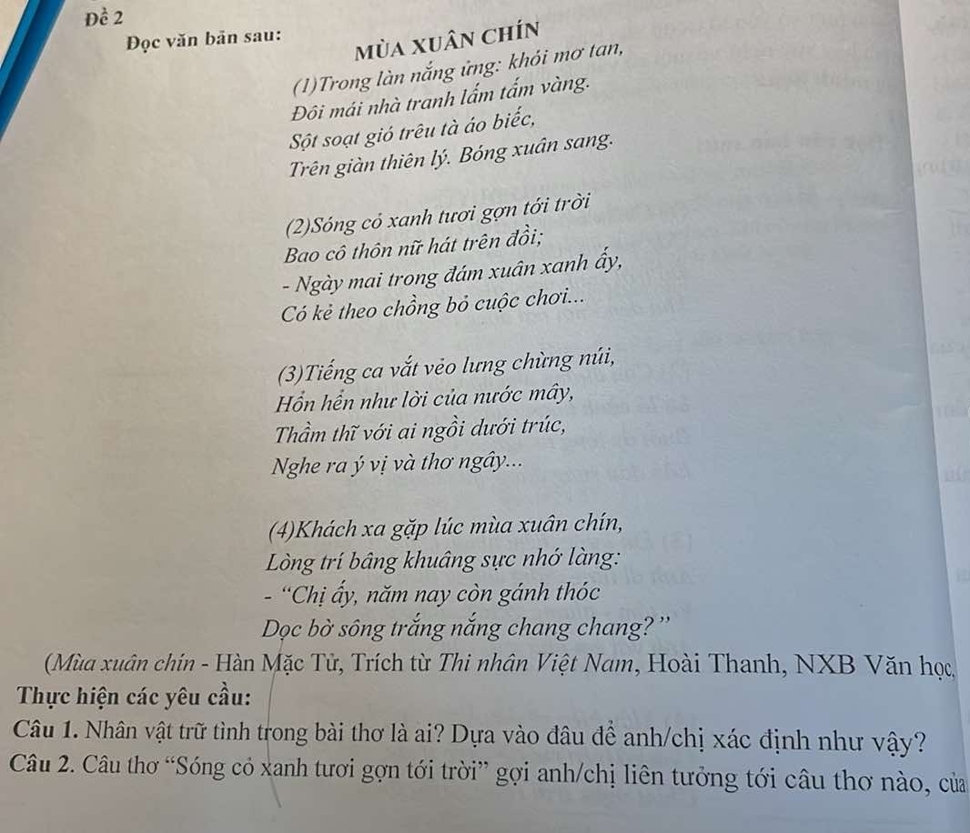 Đề 2 
Đọc văn bản sau: 
mùa xuân chín 
(1)Trong làn nắng ứng: khói mơ tan, 
Đôi mái nhà tranh lấm tấm vàng. 
Sột soạt gió trêu tà áo biếc, 
Trên giàn thiên lý. Bóng xuân sang. 
(2)Sóng cỏ xanh tươi gợn tới trời 
Bao cô thôn nữ hát trên đồi; 
- Ngày mai trong đám xuân xanh ấy, 
Có kẻ theo chồng bỏ cuộc chơi... 
(3)Tiếng ca vắt vẻo lưng chùng núi, 
Hồn hến như lời của nước mây, 
Thầm thĩ với ai ngồi dưới trúc, 
Nghe ra ý vị và thơ ngây.. 
(4)Khách xa gặp lúc mùa xuân chín, 
Lòng trí bâng khuâng sực nhớ làng: 
- “Chị ấy, năm nay còn gánh thóc 
Dọc bờ sông trắng nắng chang chang? '' 
(Mùa xuân chín - Hàn Mặc Tử, Trích từ Thi nhân Việt Nam, Hoài Thanh, NXB Văn học 
Thực hiện các yêu cầu: 
Câu 1. Nhân vật trữ tình trong bài thơ là ai? Dựa vào đâu để anh/chị xác định như vậy? 
Câu 2. Câu thơ “Sóng có xanh tươi gợn tới trời” gợi anh/chị liên tưởng tới câu thơ nào, của