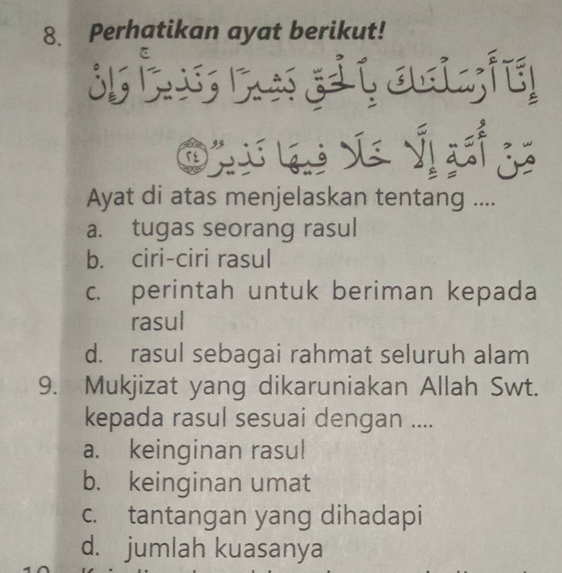 Perhatikan ayat berikut!
iait

X ỷ

Ayat di atas menjelaskan tentang ....
a. tugas seorang rasul
b. ciri-ciri rasul
c. perintah untuk beriman kepada
rasul
d. rasul sebagai rahmat seluruh alam
9. Mukjizat yang dikaruniakan Allah Swt.
kepada rasul sesuai dengan ....
a. keinginan rasul
b. keinginan umat
c. tantangan yang dihadapi
d. jumlah kuasanya