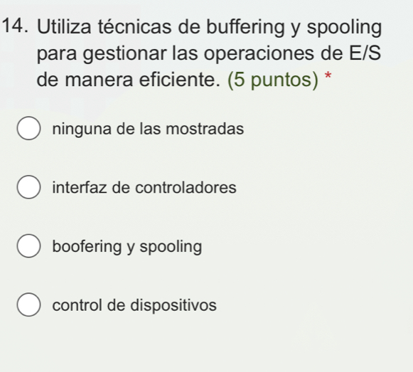 Utiliza técnicas de buffering y spooling
para gestionar las operaciones de E/S
de manera eficiente. (5 puntos) *
ninguna de las mostradas
interfaz de controladores
boofering y spooling
control de dispositivos