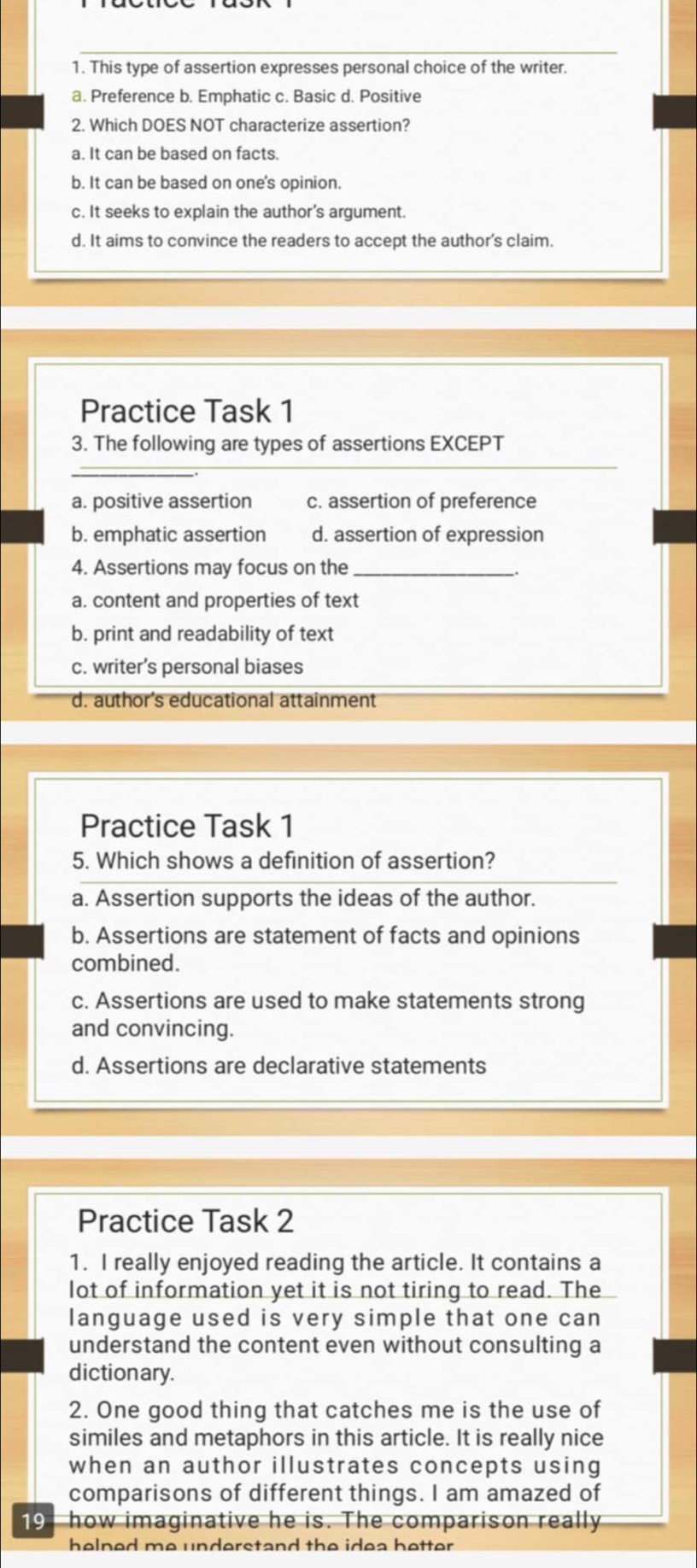 This type of assertion expresses personal choice of the writer.
a. Preference b. Emphatic c. Basic d. Positive
2. Which DOES NOT characterize assertion?
a. It can be based on facts.
b. It can be based on one's opinion.
c. It seeks to explain the author's argument.
d. It aims to convince the readers to accept the author's claim.
Practice Task 1
3. The following are types of assertions EXCEPT
_
a. positive assertion c. assertion of preference
b. emphatic assertion d. assertion of expression
4. Assertions may focus on the_
a. content and properties of text
b. print and readability of text
c. writer’s personal biases
d. author's educational attainment
Practice Task 1
5. Which shows a definition of assertion?
a. Assertion supports the ideas of the author.
b. Assertions are statement of facts and opinions
combined.
c. Assertions are used to make statements strong
and convincing.
d. Assertions are declarative statements
Practice Task 2
1. I really enjoyed reading the article. It contains a
lot of information yet it is not tiring to read. The
language used is very simple that one can
understand the content even without consulting a
dictionary.
2. One good thing that catches me is the use of
similes and metaphors in this article. It is really nice
when an author illustrates concepts using
comparisons of different things. I am amazed of
19 how imaginative he is. The comparison really
helned me understand the idea better .