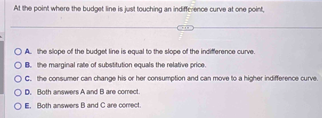 At the point where the budget line is just touching an indifference curve at one point,
A. the slope of the budget line is equal to the slope of the indifference curve.
B. the marginal rate of substitution equals the relative price.
C. the consumer can change his or her consumption and can move to a higher indifference curve.
D. Both answers A and B are correct.
E. Both answers B and C are correct.