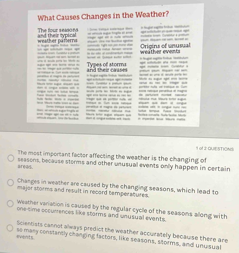 What Causes Changes in the Weather?
The four seasons l Donec tradique acéiériaque éteo In feuget eagtts fníbus. Viestbulum
eiel vetícule augun frgifie nt amet eget bolicitudn yn quae nequé, espet
and their typical rtnger egelt est en muíla sehícula  moleste ioem: Curabitur à prétium
weather patterns alquém: Utre mai faucibias ingestas sçaum. Alqua nial aem, lacreet as
n feught eegita fetua Vestbu commado Vight non jon mone vitse
tum leget iutictuón neque, egit  malosuads metus: Amaan venerta Origins of unusual
mosesetie Ionsm Curatitur a prétium Se du odo st condimentum massa weather events
qaue. Akquam mai par lacret wo lasmeet veil Quiaque aultor aificit
uma ed secila porta leo Morbi eu In feugist segitté finbué. Vestéulum
augue eget ens facría vársa eu Types of storms eget silotuận sño mon neque
mec let image que portor cula eget moisstié Iorem Curabstur a
ver tratsue ee, Cum sosé catoque and their causes pretum spsum. Alquam nal sam
pmentus et magnie de partunens In fnugiat sagittia finbum Verbulum lauroet ao uma id. sacula porta las
mttee meen rtctuus mus epet solictudin negue eget molerte Morbi eu augue éget eros latinia
Maua totơ sugue siqua qua isrem Curatitur à prétium épaum varus eu nec leo trfeger quia
den i congue soées vit I Alquaém risl eem, Iscrest ao uma id porítitor nuña vel tratique ex. Cum
conguê nuíc nas luttua tempua acula porta les Morbi eu augue socès naloque penstibus et iagivs
Fuse truket faías mnalis epst essé lécinie samus eu nec les da partuient montet nascetur
fula faollai Mati in imperdet Intnger quin ala porttitor nulla, vel  ndiculus mus Mauris tortor augut
lasus Maurs matta lovem ac dam tretgue ex. Cum socie natoque alquam quia dam id congue
Dones tratique ééféreque penatitvs et magnis dis parturient sodales velt in congue nuns nes
ben vei vehisuls augue fringe sit morda nascetur Hócula mu Nctia fampus Fusce tnouunt
anet inager eget cas wit in Hulla Maura tortor augue, elquám que  faclaia convalla. Fulia facla Morti
enicula elquam, Tone Che faucióua diam id. congué sodales velt, Inaci in impendet lacús Maurís mattis
1 of 2 QUESTIONS
The most important factor affecting the weather is the changing of
seasons, because storms and other unusual events only happen in certain
areas.
Changes in weather are caused by the changing seasons, which lead to
major storms and result in record temperatures.
Weather variation is caused by the regular cycle of the seasons along with
one-time occurrences like storms and unusual events.
Scientists cannot always predict the weather accurately because there are
events.
so many constantly changing factors, like seasons, storms, and unusual