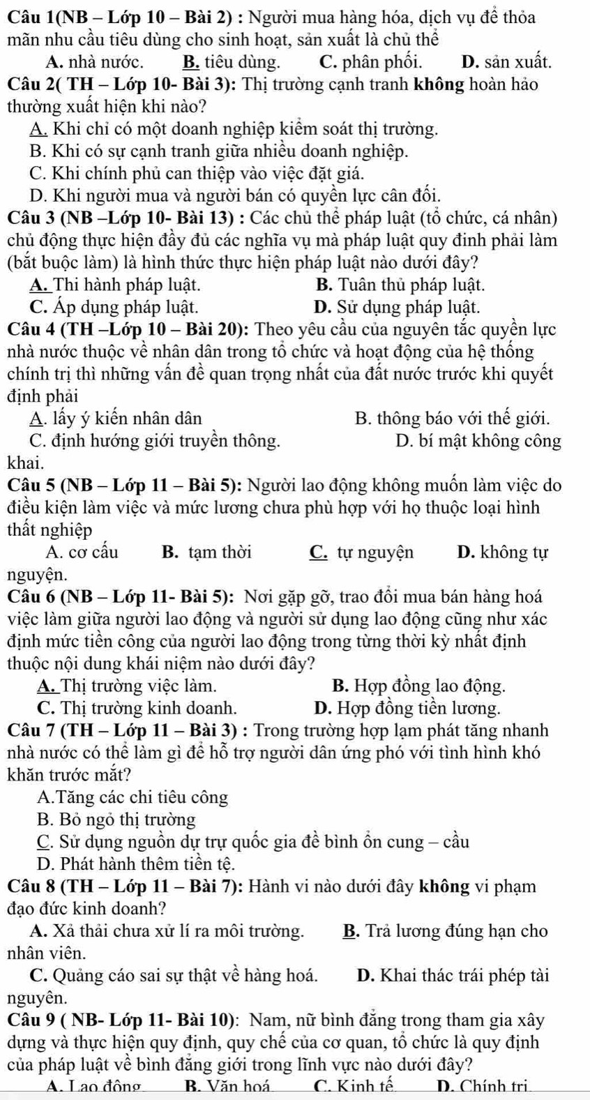 Câu 1(NB - Lớp 10 - Bài 2) : Người mua hàng hóa, dịch vụ để thỏa
mãn nhu cầu tiêu dùng cho sinh hoạt, sản xuất là chủ thể
A. nhà nước. B. tiêu dùng. C. phân phối. D. sản xuất.
Câu 2( TH - Lớp 10- Bài 3): Thị trường cạnh tranh không hoàn hảo
thường xuất hiện khi nào?
A. Khi chỉ có một doanh nghiệp kiểm soát thị trường.
B. Khi có sự cạnh tranh giữa nhiều doanh nghiệp.
C. Khi chính phủ can thiệp vào việc đặt giá.
D. Khi người mua và người bán có quyền lực cân đối.
Câu 3 (NB -Lớp 10- Bài 13) : Các chủ thể pháp luật (tổ chức, cá nhân)
chủ động thực hiện đầy đủ các nghĩa vụ mà pháp luật quy đinh phải làm
(bắt buộc làm) là hình thức thực hiện pháp luật nào dưới đây?
A. Thi hành pháp luật. B. Tuân thủ pháp luật.
C. Áp dụng pháp luật. D. Sử dụng pháp luật.
Câu 4 (TH -Lớp 10 - Bài 20): Theo yêu cầu của nguyên tắc quyền lực
nhà nước thuộc về nhân dân trong tổ chức và hoạt động của hệ thống
chính trị thì những vấn đề quan trọng nhất của đất nước trước khi quyết
định phải
A. lấy ý kiến nhân dân B. thông báo với thế giới.
C. định hướng giới truyền thông. D. bí mật không công
khai.
Câu 5 (NB - Lớp 11 - Bài 5): Người lao động không muốn làm việc do
điều kiện làm việc và mức lương chưa phù hợp với họ thuộc loại hình
thất nghiệp
A. cơ cấu B. tạm thời C. tự nguyện D. không tự
nguyện.
Câu 6 (NB - Lớp 11- Bài 5): Nơi gặp gỡ, trao đồi mua bán hàng hoá
việc làm giữa người lao động và người sử dụng lao động cũng như xác
định mức tiền công của người lao động trong từng thời kỳ nhất định
thuộc nội dung khái niệm nào dưới đây?
A. Thị trường việc làm. B. Hợp đồng lao động.
C. Thị trường kinh doanh. D. Hợp đồng tiền lương.
Câu 7 (TH - Lớp 11 - Bài 3) : Trong trường hợp lạm phát tăng nhanh
nhà nước có thể làm gì để hỗ trợ người dân ứng phó với tình hình khó
khăn trước mắt?
A.Tăng các chi tiêu công
B. Bỏ ngỏ thị trường
C. Sử dụng nguồn dự trự quốc gia đề bình ổn cung - cầu
D. Phát hành thêm tiền tệ.
Câu 8 (TH - Lớp 11 - Bài 7): Hành vi nào dưới đây không vi phạm
đạo đức kinh doanh?
A. Xả thải chưa xử lí ra môi trường. B. Trả lương đúng hạn cho
nhân viên.
C. Quảng cáo sai sự thật về hàng hoá. D. Khai thác trái phép tài
nguyên.
Câu 9 ( NB- Lớp 11- Bài 10): Nam, nữ bình đăng trong tham gia xây
dựng và thực hiện quy định, quy chể của cơ quan, tổ chức là quy định
của pháp luật về bình đăng giới trong lĩnh vực nào dưới đây?
A. Lao đông B. Văn hoá C. Kinh tế D. Chính tri