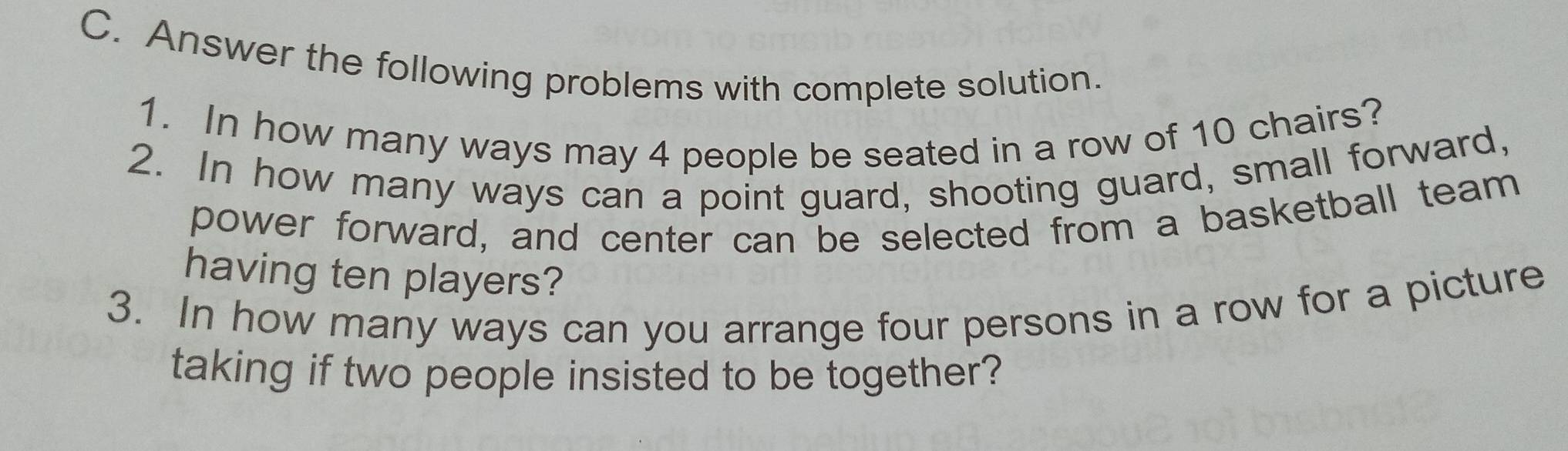 Answer the following problems with complete solution. 
1. In how many ways may 4 people be seated in a row of 10 chairs? 
2. In how many ways can a point guard, shooting guard, small forward, 
power forward, and center can be selected from a basketball team 
having ten players? 
3. In how many ways can you arrange four persons in a row for a picture 
taking if two people insisted to be together?