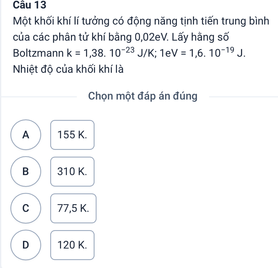 Một khối khí lí tưởng có động năng tịnh tiến trung bình
của các phân tử khí bằng 0,02eV. Lấy hằng số
Boltzmann k=1,38.10^(-23)J/K; 1eV=1,6.10^(-19)J. 
Nhiệt độ của khối khí là
Chọn một đáp án đúng
A 155 K.
B 310 K.
C 77,5 K.
D 120 K.