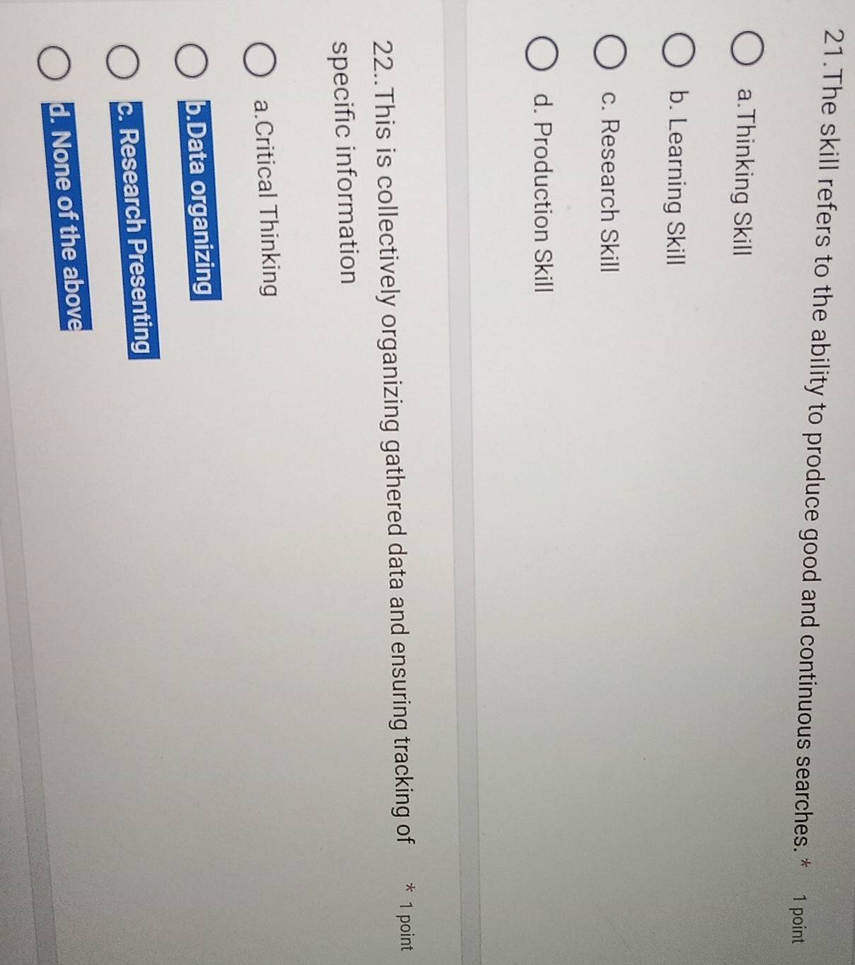 The skill refers to the ability to produce good and continuous searches. * 1 point
a.Thinking Skill
b. Learning Skill
c. Research Skill
d. Production Skill
22..This is collectively organizing gathered data and ensuring tracking of * 1 point
specific information
a.Critical Thinking
b.Data organizing
c. Research Presenting
d. None of the above