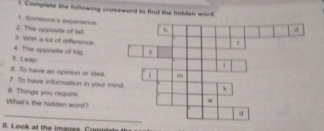 Complete the following crossword to find the hidden ward. 
1. Someone's experience. 
2. The opposite of tall. 
3. With a lot of difference. 
4. The opposite of big 
5. Leap. 
6. To have an opinion or idea. 
7. To have information in your mi 
8. Things you require. 
_ 
What's the hidden word? 
I. Look at the images. Complete t