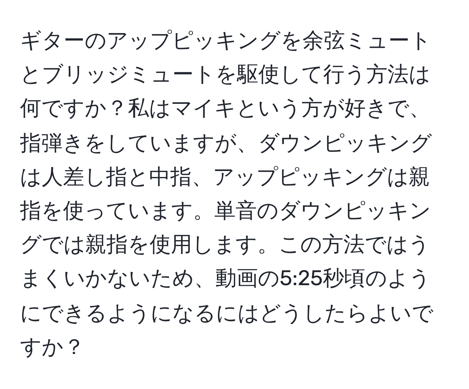 ギターのアップピッキングを余弦ミュートとブリッジミュートを駆使して行う方法は何ですか？私はマイキという方が好きで、指弾きをしていますが、ダウンピッキングは人差し指と中指、アップピッキングは親指を使っています。単音のダウンピッキングでは親指を使用します。この方法ではうまくいかないため、動画の5:25秒頃のようにできるようになるにはどうしたらよいですか？