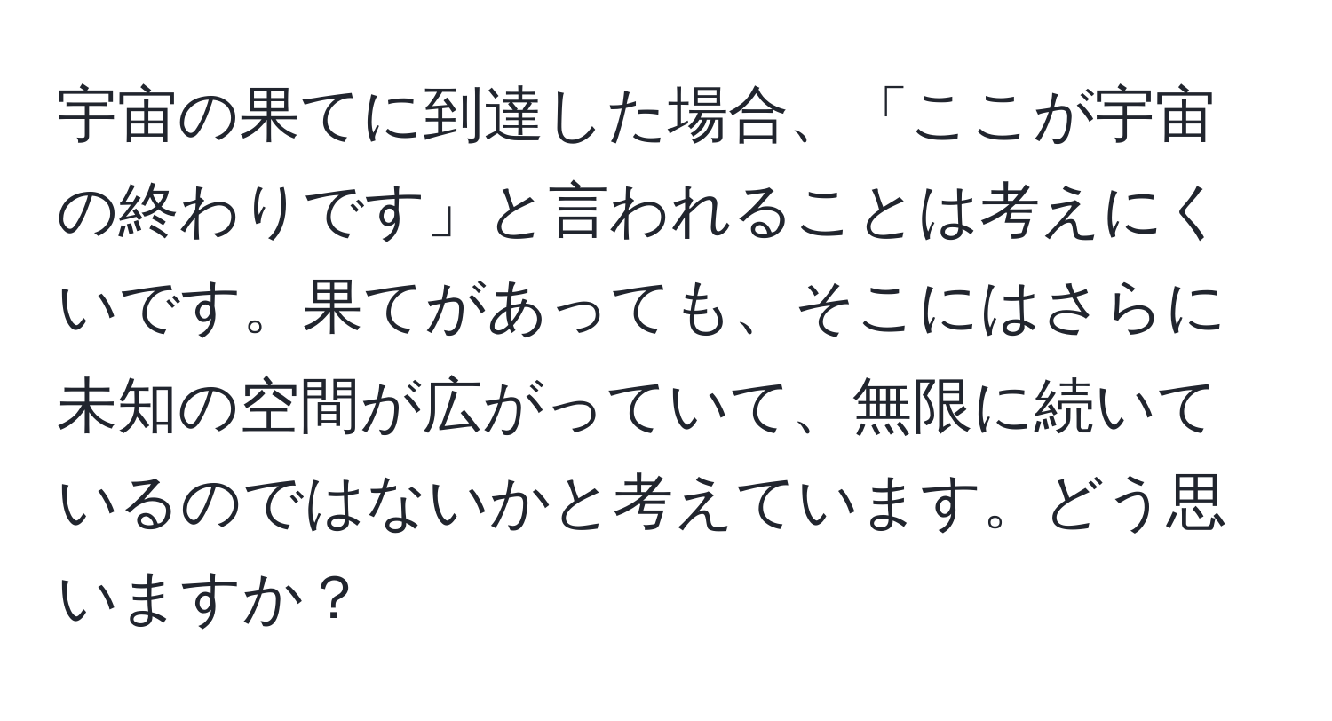 宇宙の果てに到達した場合、「ここが宇宙の終わりです」と言われることは考えにくいです。果てがあっても、そこにはさらに未知の空間が広がっていて、無限に続いているのではないかと考えています。どう思いますか？