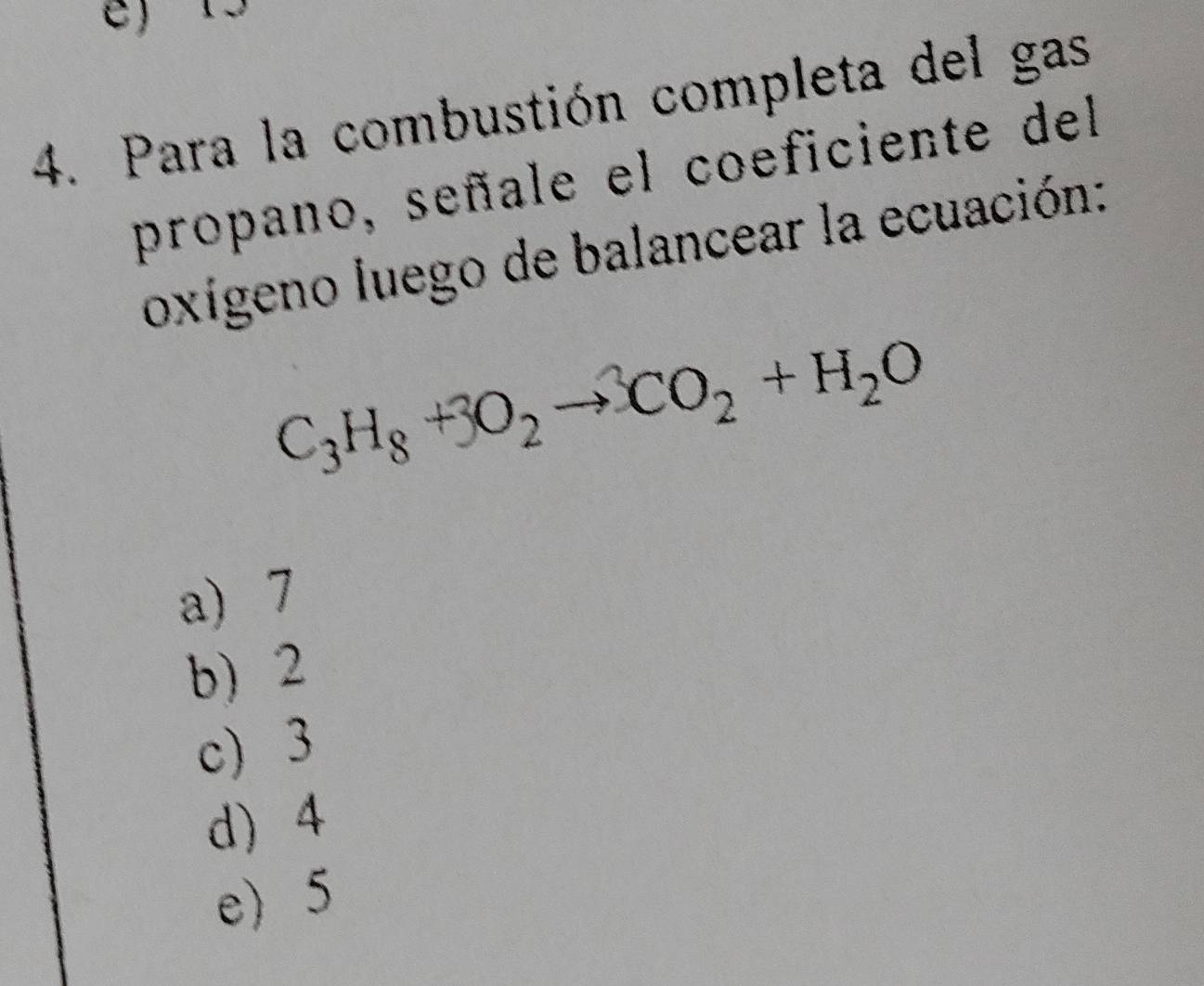 Para la combustión completa del gas
propano, señale el coeficiente del
oxígeno luego de balancear la ecuación:
C_3H_8+3O_2to CO_2+H_2O
a) 7
b) 2
c) 3
d) 4
e) 5