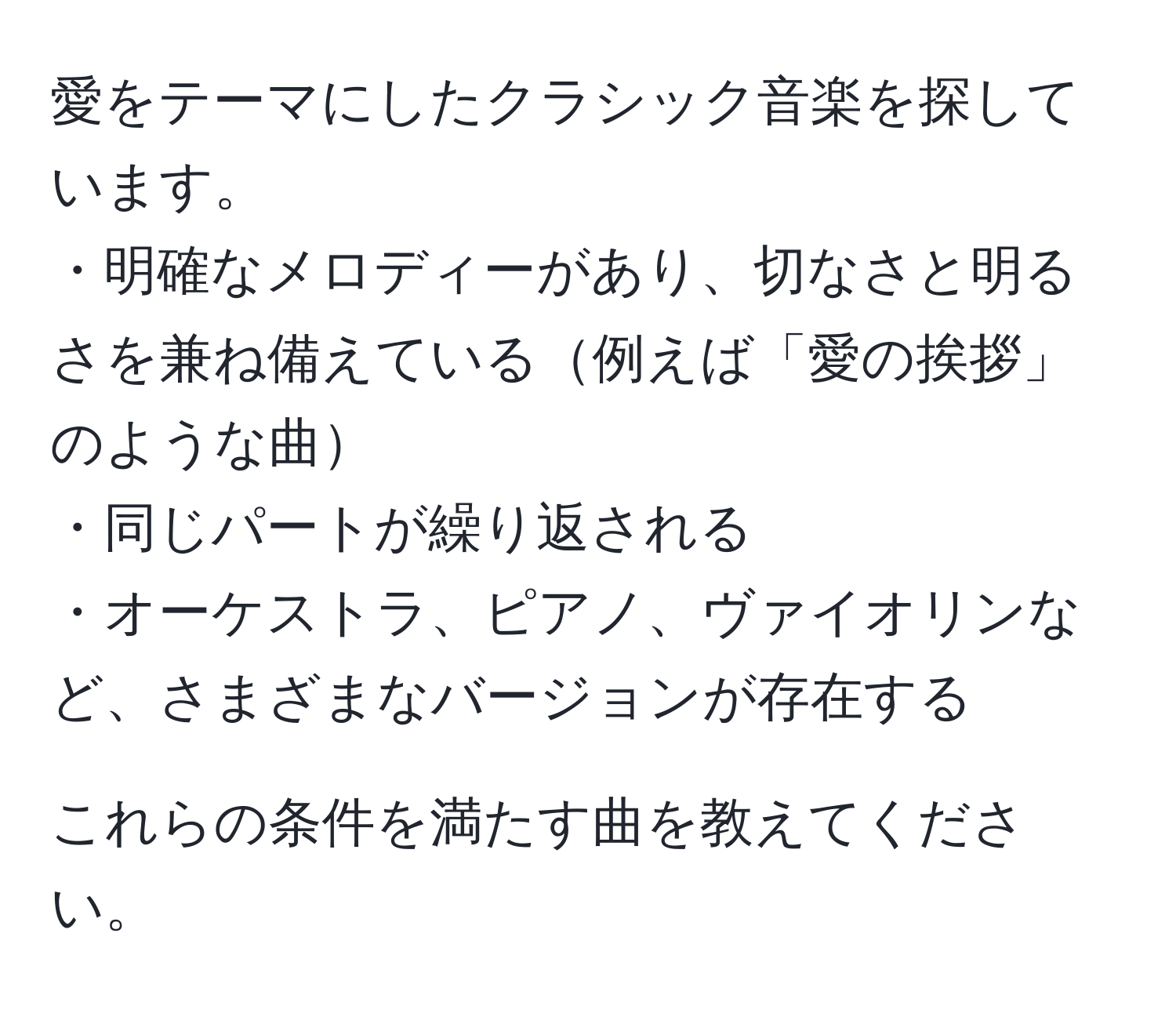 愛をテーマにしたクラシック音楽を探しています。  
・明確なメロディーがあり、切なさと明るさを兼ね備えている例えば「愛の挨拶」のような曲  
・同じパートが繰り返される  
・オーケストラ、ピアノ、ヴァイオリンなど、さまざまなバージョンが存在する  

これらの条件を満たす曲を教えてください。