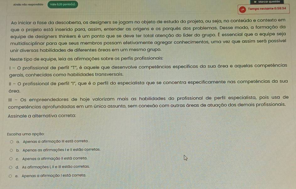 Ainda não respondida Vale 0,20 panto(s). # Marcar questão
Tempo restante 0:58:34
Ao iniciar a fase da descoberta, os designers se jogam no objeto de estudo do projeto, ou seja, no conteúdo e contexto em
que o projeto está inserido para, assim, entender as origens e os porquês dos problemas. Desse modo, a formação da
equipe de designers thinkers é um ponto que se deve ter total atenção do líder do grupo. É essencial que a equipe seja
multidisciplinar para que seus membros possam efetivamente agregar conhecimentos, uma vez que assim será possível
unir diversas habilidades de diferentes áreas em um mesmo grupo.
Neste tipo de equipe, leia as afirmações sobre os perfis profissionais:
I - O profissional de perfil "T”, é aquele que desenvolve competências específicas da sua área e aquelas competências
gerais, conhecidas como habilidades transversais.
II - O profissional de perfil 'I', que é o perfil do especialista que se concentra especificamente nas competências da sua
área.
III - Os empreendedores de hoje valorizam maís as habilidades do profissional de perfil especialista, pois usa de
competências aprofundadas em um único assunto, sem conexão com outras áreas de atuação dos demais profissionais.
Assinale a alternativa correta:
Escolha uma opção:
a. Apenas a afirmação III está correta .
b. Apenas as afirmações I e II estão corretas.
c. Apenas a afirmação II está correta.
d. As afirmações I, II e III estão corretas.
e. Apenas a afirmação I está correta.