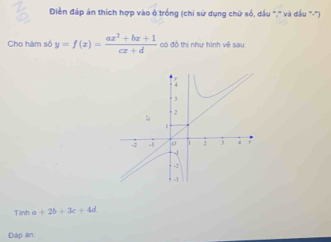 Điền đấp án thích hợp vào ở trống (chi sử dụng chữ số, dầu '','' và đấu '''-'') 
Cho hàm số y=f(x)= (ax^2+bx+1)/cx+d  có đồ thị như hình vẽ sau 
Tinh a +2b+3c+4d
Đáp an