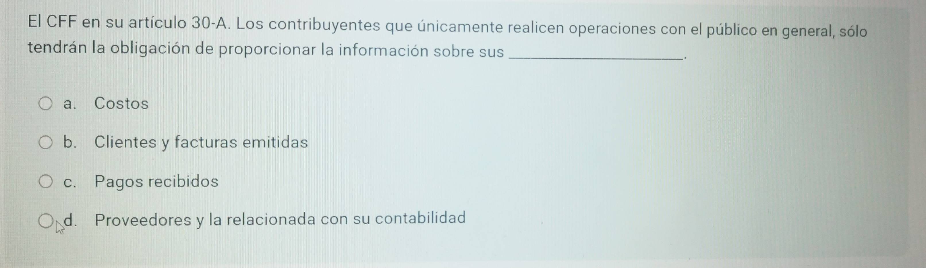 El CFF en su artículo 30-A. Los contribuyentes que únicamente realicen operaciones con el público en general, sólo
tendrán la obligación de proporcionar la información sobre sus_
.
a. Costos
b. Clientes y facturas emitidas
c. Pagos recibidos
d. Proveedores y la relacionada con su contabilidad