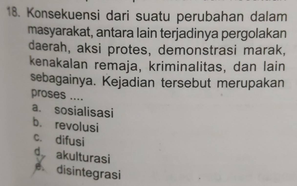 Konsekuensi dari suatu perubahan dalam
masyarakat, antara lain terjadinya pergolakan
daerah, aksi protes, demonstrasi marak,
kenakalan remaja, kriminalitas, dan lain
sebagainya. Kejadian tersebut merupakan
proses ....
a. sosialisasi
b. revolusi
c. difusi
d akulturasi
e disintegrasi