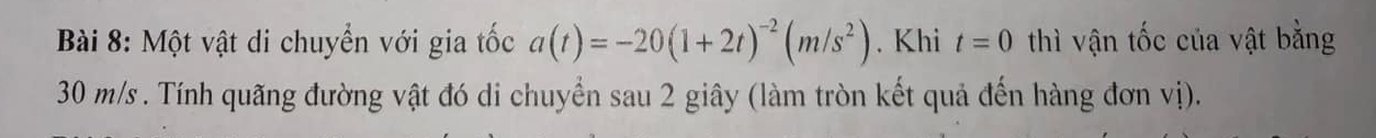 Một vật di chuyển với gia tốc a(t)=-20(1+2t)^-2(m/s^2). Khi t=0 thì vận tốc của vật bằng
30 m/s. Tính quãng đường vật đó di chuyển sau 2 giây (làm tròn kết quả đến hàng đơn vị).