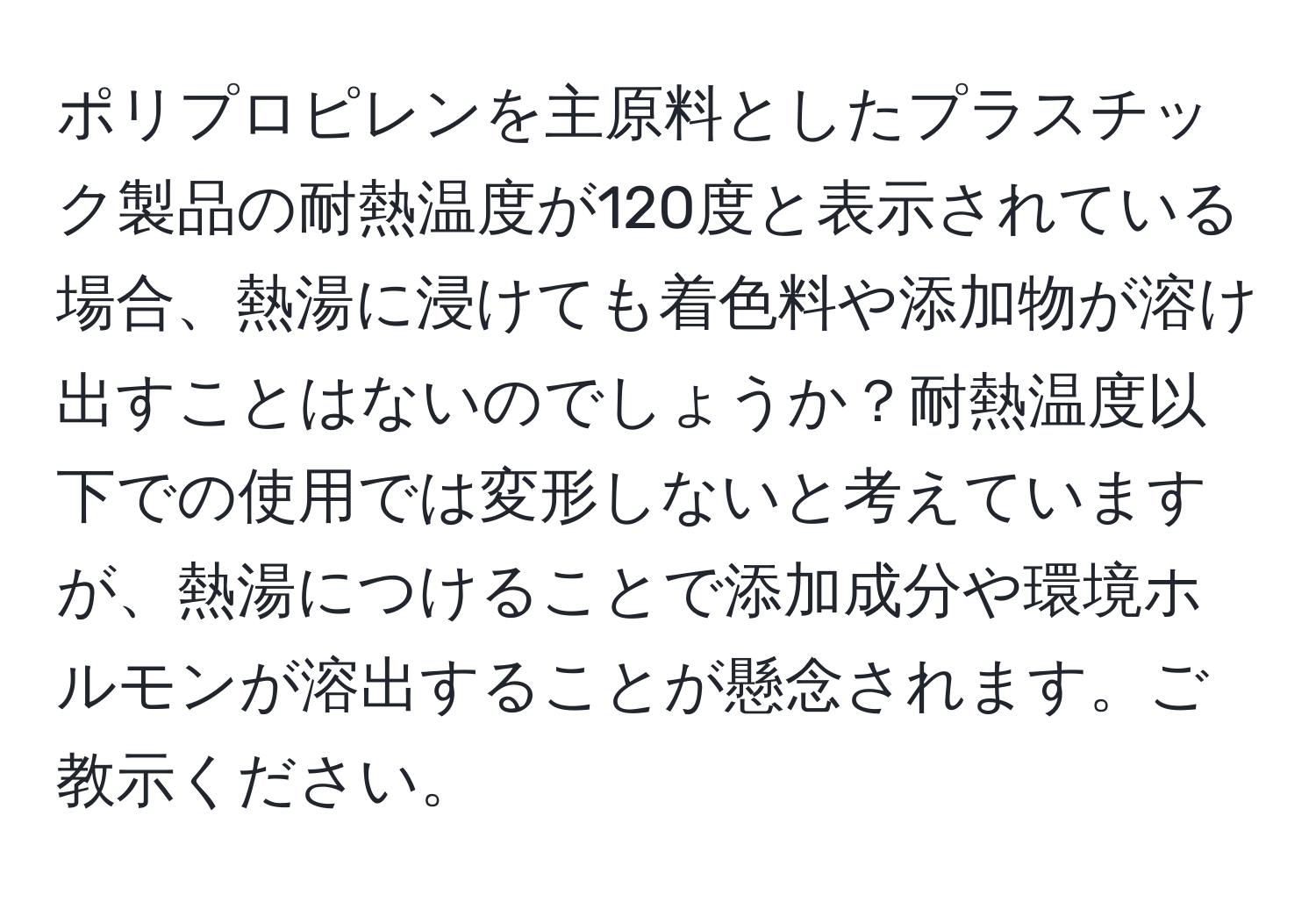 ポリプロピレンを主原料としたプラスチック製品の耐熱温度が120度と表示されている場合、熱湯に浸けても着色料や添加物が溶け出すことはないのでしょうか？耐熱温度以下での使用では変形しないと考えていますが、熱湯につけることで添加成分や環境ホルモンが溶出することが懸念されます。ご教示ください。